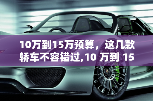 10万到15万预算，这几款轿车不容错过,10 万到 15 万预算，这几款轿车你值得拥有
