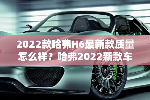 2022款哈弗H6最新款质量怎么样？哈弗2022新款车型介绍,2022款哈弗h6最新款质量怎么样，哈弗2022新款车型介绍