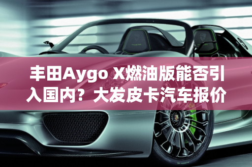 丰田Aygo X燃油版能否引入国内？大发皮卡汽车报价解析,丰田aygox燃油版能引入国内吗，大发皮卡汽车报价