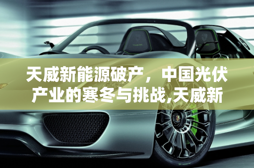 天威新能源破产，中国光伏产业的寒冬与挑战,天威新能源宣告破产，中国光伏产业遭遇寒冬