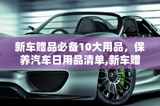 新车赠品必备10大用品，保养汽车日用品清单,新车赠品必备10大用品，保养汽车日用品清单