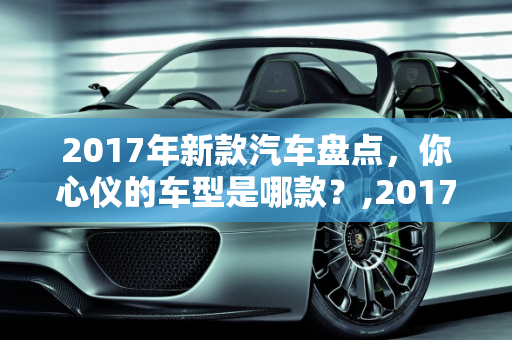 2017年新款汽车盘点，你心仪的车型是哪款？,2017 年新款汽车盘点，你心仪的车型是哪款？