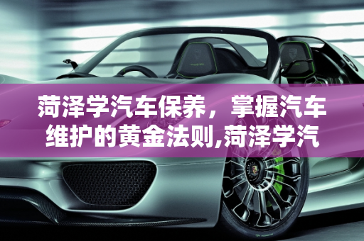 菏泽学汽车保养，掌握汽车维护的黄金法则,菏泽学汽车保养,菏泽学汽车保养