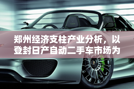 郑州经济支柱产业分析，以登封日产自动二手车市场为例,郑州的经济支柱产业是什么，登封日产自动二手车