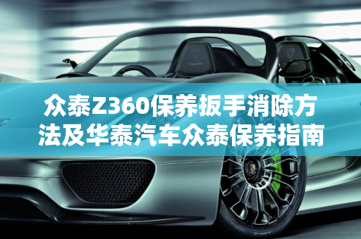 众泰Z360保养扳手消除方法及华泰汽车众泰保养指南,众泰z360保养扳手消除方法,华泰汽车众泰保养