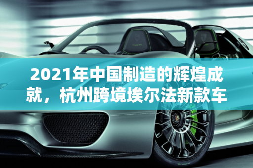 2021年中国制造的辉煌成就，杭州跨境埃尔法新款车型的启示,2021中国制造成就，杭州跨境埃尔法新款车型