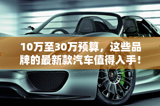 10万至30万预算，这些品牌的最新款汽车值得入手！,10 万到 30 万，这些品牌的最新款汽车值得入手！