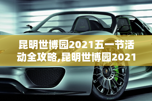 昆明世博园2021五一节活动全攻略,昆明世博园2021五一节有活动吗