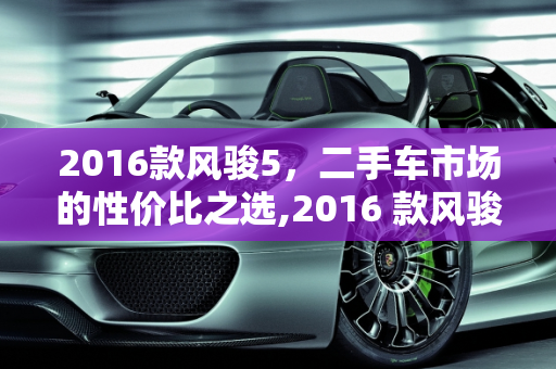 2016款风骏5，二手车市场的性价比之选,2016 款风骏 5 二手车，性价比之选