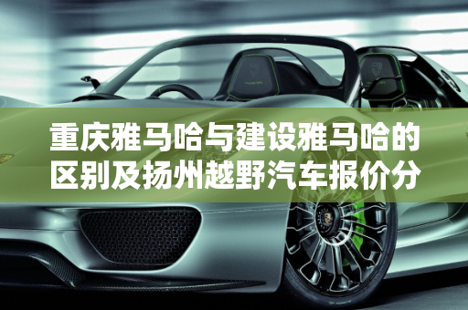 重庆雅马哈与建设雅马哈的区别及扬州越野汽车报价分析,重庆雅马哈和建设雅马哈有啥区别,扬州越野汽车报价
