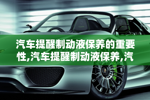 汽车提醒制动液保养的重要性,汽车提醒制动液保养,汽车提醒制动液保养