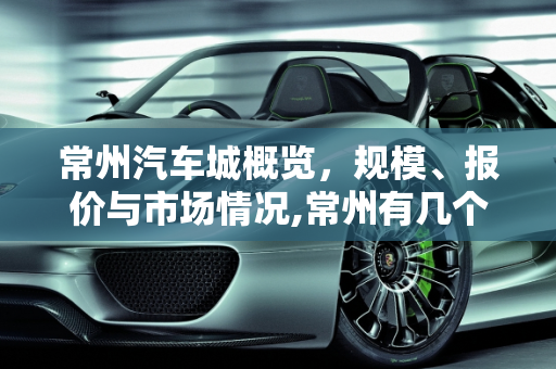 常州汽车城概览，规模、报价与市场情况,常州有几个汽车城？情况如何？规模怎样，武进汽车城汽车报价