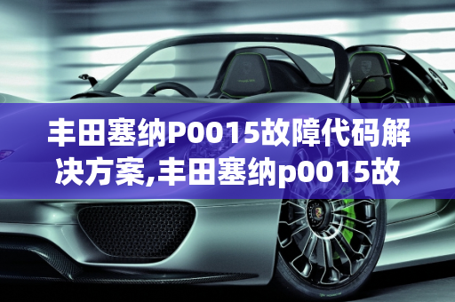 丰田塞纳P0015故障代码解决方案,丰田塞纳p0015故障怎么解决，丰田汽车故障案例