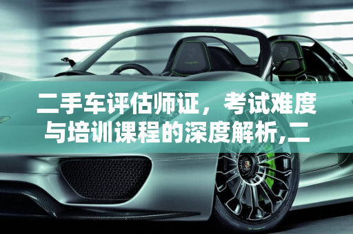 二手车评估师证，考试难度与培训课程的深度解析,二手车评估师证好考吗，二手车培训班好不好学