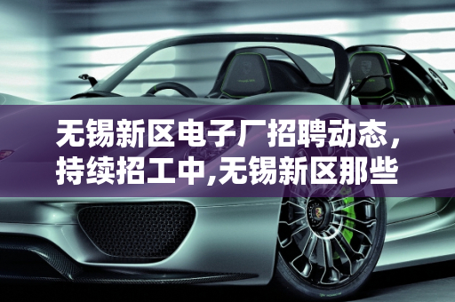 无锡新区电子厂招聘动态，持续招工中,无锡新区那些电子厂还在招工