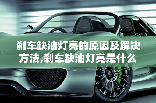 刹车缺油灯亮的原因及解决方法,刹车缺油灯亮是什么原因