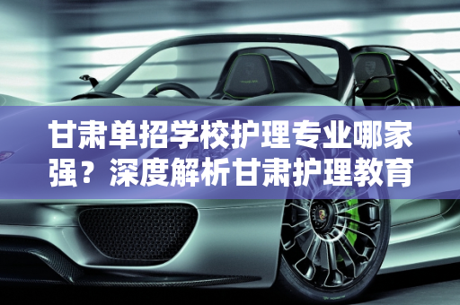 甘肃单招学校护理专业哪家强？深度解析甘肃护理教育现状,甘肃单招学校哪个护理专业最好