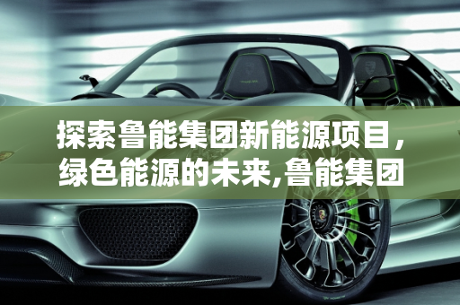 探索鲁能集团新能源项目，绿色能源的未来,鲁能集团新能源是什么项目，鲁能新能源