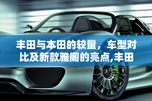 丰田与本田的较量，车型对比及新款雅阁的亮点,丰田车有没有雅阁车，丰田车型大全 新款雅阁