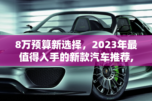 8万预算新选择，2023年最值得入手的新款汽车推荐,8 万左右预算，这些最新款汽车值得推荐！