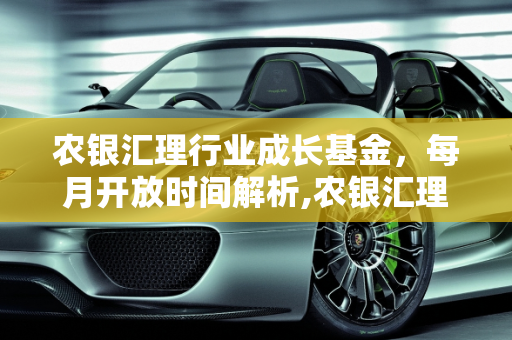 农银汇理行业成长基金，每月开放时间解析,农银汇理行业成长基金的开放时间是每月什么时候
