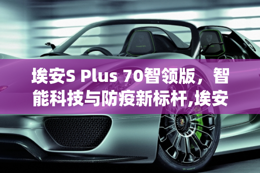 埃安S Plus 70智领版，智能科技与防疫新标杆,埃安splus70智领版配置怎么样，新款防疫车型