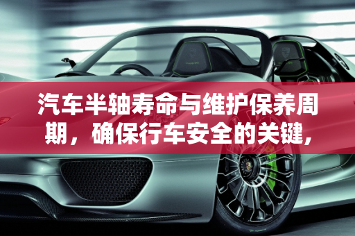 汽车半轴寿命与维护保养周期，确保行车安全的关键,汽车半轴一般能用多久，汽车半轴维护保养周期