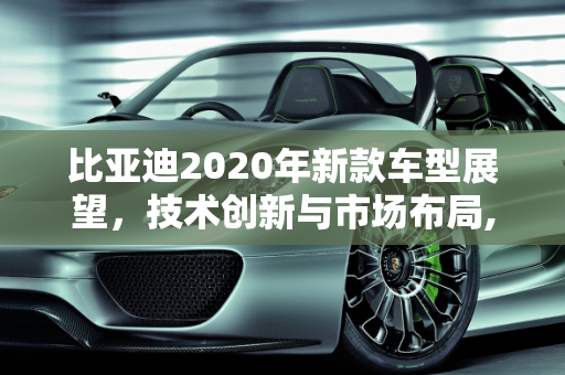 比亚迪2020年新款车型展望，技术创新与市场布局,比亚迪2020年还会出哪些新款车型