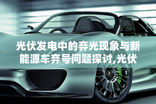 光伏发电中的弃光现象与新能源车弃号问题探讨,光伏发电中的弃光是什么意思,新能源车弃号