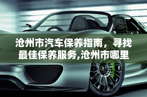 沧州市汽车保养指南，寻找最佳保养服务,沧州市哪里给汽车做保养好