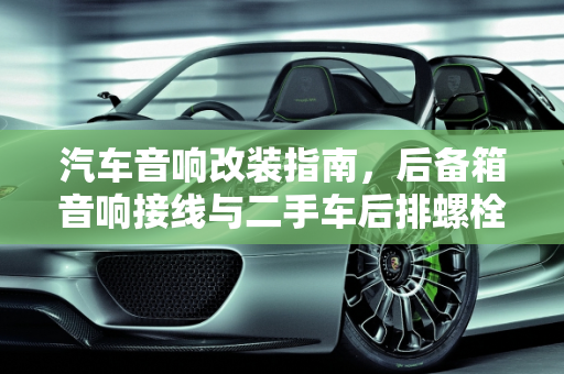 汽车音响改装指南，后备箱音响接线与二手车后排螺栓接线技巧,后备箱音响的线怎么接，二手车后排螺栓怎么接线