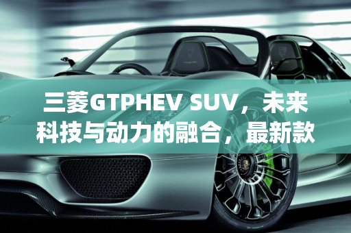 三菱GTPHEV SUV，未来科技与动力的融合，最新款上市时间揭晓,三菱gtphevsuv最新款上市时间，三菱出新款suv车型
