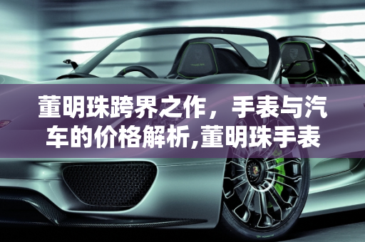 董明珠跨界之作，手表与汽车的价格解析,董明珠手表价格，董明珠汽车报价