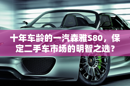 十年车龄的一汽森雅S80，保定二手车市场的明智之选？,十年的一汽森雅s80能买吗，保定森雅s80二手车
