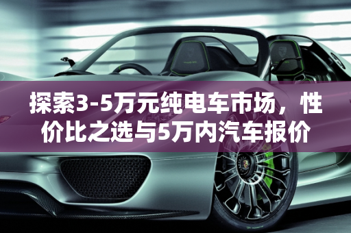 探索3-5万元纯电车市场，性价比之选与5万内汽车报价全解析,3-5万纯电车有什么，5万内汽车报价