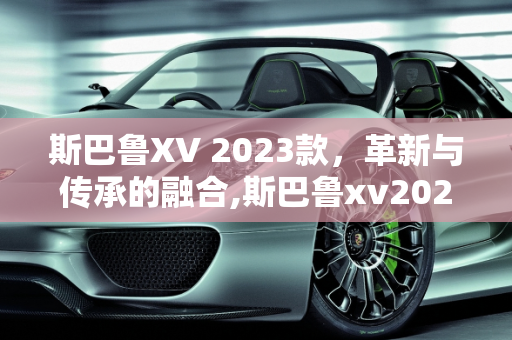 斯巴鲁XV 2023款，革新与传承的融合,斯巴鲁xv2023款有哪些变化，斯巴鲁最新款车型xv