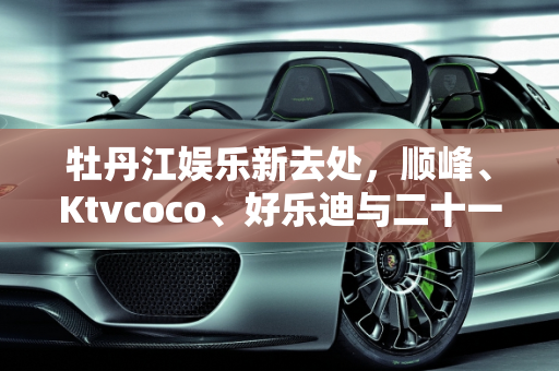 牡丹江娱乐新去处，顺峰、Ktvcoco、好乐迪与二十一世纪下午场价格大比拼,牡丹江顺峰Ktvcoco好乐迪二十一世纪下午场价格分别是多少