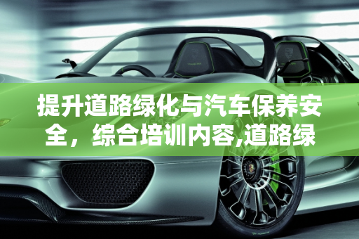 提升道路绿化与汽车保养安全，综合培训内容,道路绿化安全培训内容,保养汽车安全培训