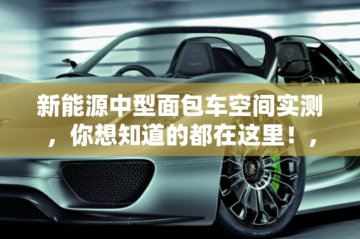 新能源中型面包车空间实测，你想知道的都在这里！,新能源中型面包车空间实测，你想知道的都在这里！