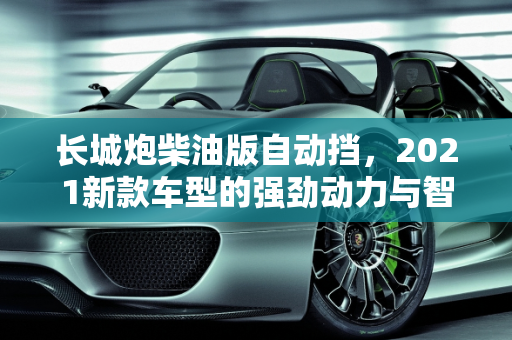 长城炮柴油版自动挡，2021新款车型的强劲动力与智能科技,长城炮柴油版自动挡,长城炮2021新款车型