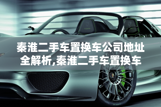 秦淮二手车置换车公司地址全解析,秦淮二手车置换车公司地址,秦淮二手车置换车公司地址