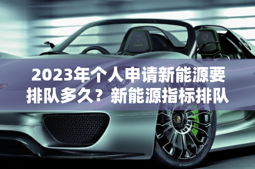 2023年个人申请新能源要排队多久？新能源指标排队现状分析,2023年个人申请新能源要排队多久，新能源指标排队