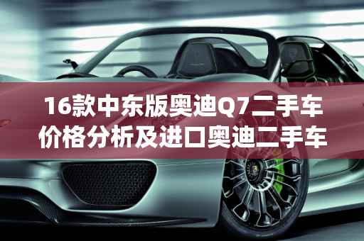 16款中东版奥迪Q7二手车价格分析及进口奥迪二手车报价,16款中东版奥迪q7二手车价格，进口奥迪二手车报价