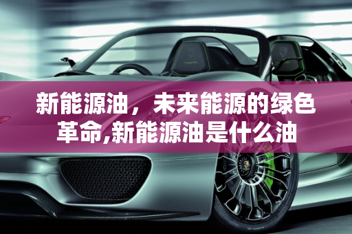 新能源油，未来能源的绿色革命,新能源油是什么油