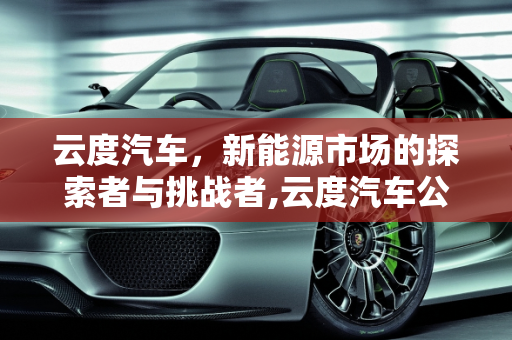 云度汽车，新能源市场的探索者与挑战者,云度汽车公司现状，云度新能源销量