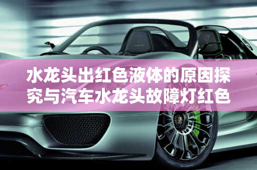 水龙头出红色液体的原因探究与汽车水龙头故障灯红色标志的警示,水龙头出红色的液体是什么原因,汽车水龙头故障灯红色标志