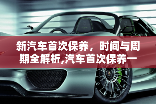 新汽车首次保养，时间与周期全解析,汽车首次保养一般需要多少时间，新汽车保养周期