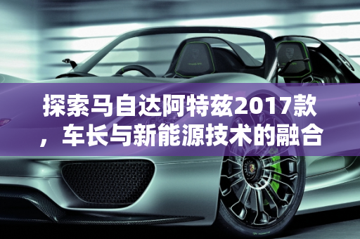 探索马自达阿特兹2017款，车长与新能源技术的融合,马自达阿特兹2017款车长多少，阿特兹新能源