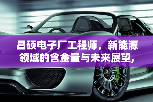 昌硕电子厂工程师，新能源领域的含金量与未来展望,昌硕电子厂工程师含金量，昌硕新能源