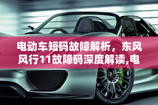 电动车短码故障解析，东风风行11故障码深度解读,电动车短码故障是什么意思，汽车故障码东风风行 11